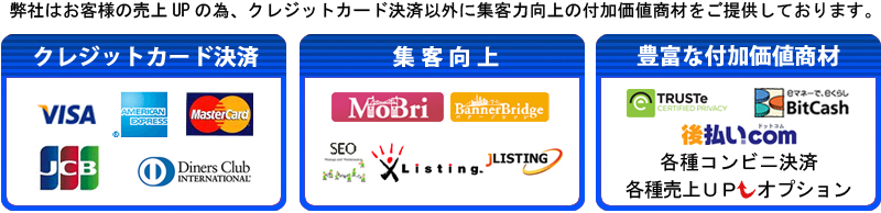 【カード決済】　VISA　MasterCard　JCB　AMEX　Diners Club
【集客向上】Mobri　BannerBrige　SEO　XListing　JLISTING
【付加価値商材】TRUSTe　Bitcash　後払い.com　各種コンビニ決済