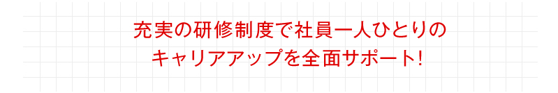 充実の研修制度で社員一人ひとりのキャリアアップを全面サポート！