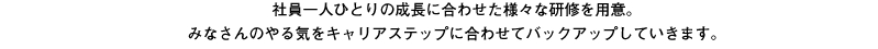 社員一人ひとりの成長に合わせた様々な研修を用意。みなさんのやる気をキャリアステップに合わせてバックアップしていきます。
