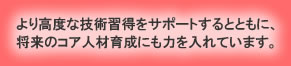 より高度な技術習得をサポートするとともに、将来のコア人材育成にも力を入れています。