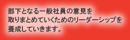 部下となる一般社員の意見を取りまとめていくためのリーダーシップを養成していきます。