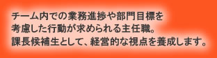 チーム内での業務進捗や部門目標を考慮した行動が求められる主任職。課長候補生として、経営的な視点を養成します。