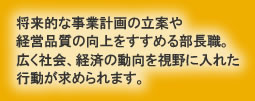 将来的な事業計画の立案や 経営品質の向上をすすめる部長職。広く社会、経済の動向を視野に入れた 行動が求められます。