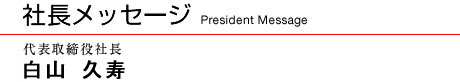 社長メッセージ　代表取締役　白山 久寿
