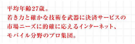 平均年齢27歳。 若き力と確かな技術を武器に決済サービスの 市場ニーズに的確に応えるインターネット、 モバイル分野のプロ集団。