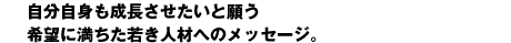 自分自身も成長させたいと願う 希望に満ちた若き人材へのメッセージ。